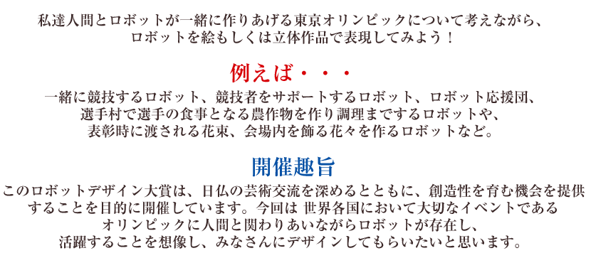 私達人間とロボットが一緒に作りあげる東京オリンピックについて考えながら、ロボットを絵もしくは立体作品で表現してみよう！例えば・・・一緒に競技するロボット、競技者をサポートするロボット、ロボット応援団、選手村で選手の食事となる農作物を作り調理までするロボットや、表彰時に渡される花束、会場内を飾る花々を作るロボットなど。開催趣旨このロボットデザイン大賞は、日仏の芸術交流を深めるとともに、創造性を育む機会を提供することを目的に開催しています。今回は 世界各国において大切なイベントであるオリンピックに人間と関わりあいながらロボットが存在し、活躍することを想像し、みなさんにデザインしてもらいたいと思います。